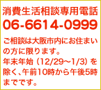 消費者生活相談専用電話 06-6614-0999　ご相談は大阪市内にお住まいの方に限ります。年末年始（12月29日〜1月3日）を除く、午前10時〜午後5時までです。