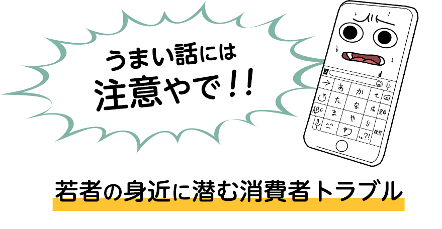 うまい話には注意やで!!若者の身近に潜む消費者トラブル