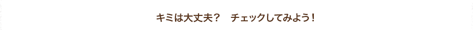 キミは大丈夫？　チェックしてみよう！