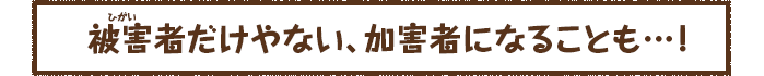 被害者だけやない、加害者になることも・・・！