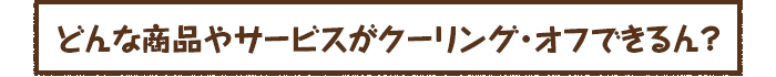 どんな商品やサービスがクーリング・オフできるん？