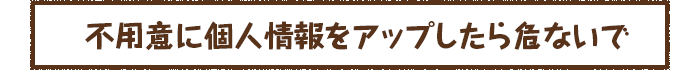 不用意に個人情報をアップしたら危ないで