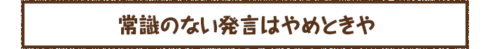 常識のない発言はやめときや