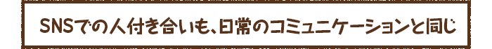 SNSでの人付き合いも、日常のコミュニケーションと同じ