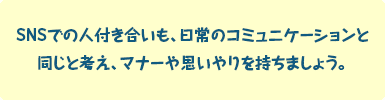 SNSでの人付き合いも、日常のコミュニケーションと同じと考え、マナーや思いやりを持ちましょう。