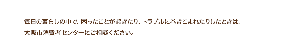 毎日の暮らしの中で、困ったことが起きたり、トラブルに巻きこまれたりしたときは、大阪市消費者センターにご相談ください