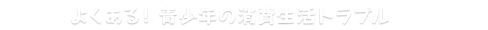 よくある青少年の消費生活トラブル