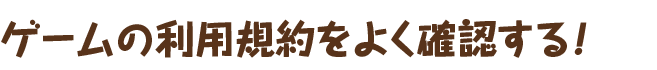 ゲームの利用規約をよく確認する！