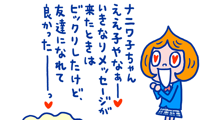 お好みガールズの話題で楽しくやり取りしているビリ美ちゃんとナニワ子ちゃんですが、実は最近知り合いました。ビリ美ちゃんにナニワ子ちゃんからSNSでメッセージが送られてきたのがきっかけです。趣味も合うし楽しいし、友達になれて良かったと思うビリ美ちゃんです。