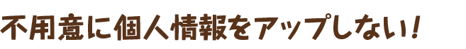 不用意に個人情報をアップしない！