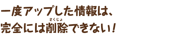 一度アップした情報は、完全には削除できない！