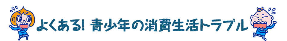 よくある！青少年の消費生活トラブル