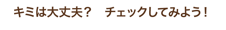 キミは大丈夫？　チェックしてみよう！