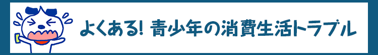 よくある！青少年の消費生活トラブル