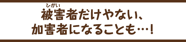 被害者（ひがいしゃ）だけやない、加害者になることも…！