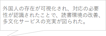 外国人の存在が可視化され、対応の必要性が認識されたことで、読書環境の改善、多文化サービスの充実が図られた。