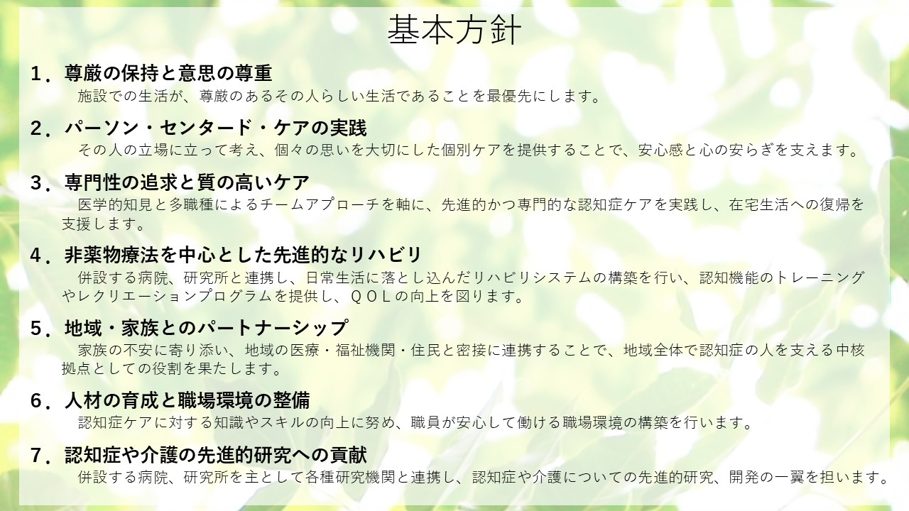 基本方針　1．尊厳の保持と意思の尊重　施設での生活が、尊厳のあるその人らしい生活であることを最優先にします。　2．パーソン・センタード・ケアの実践　その人の立場に立って考え、個々の思いを大切にした個別ケアを提供することで、安心感と心の安らぎを支えます。　3．専門性の追求と質の高いケア　医学的知見と多職種によるチームアプローチを軸に、先進的かつ専門的な認知症ケアを実践し、在宅生活への復帰を支援します。　4．非薬物療法を中心とした先進的なリハビリ 　併設する病院、研究所と連携し、日常生活に落とし込んだリハビリシステムの構築を行い、認知機能のトレーニングやレクリエーションプログラムを提供し、QOLの向上を図ります。　5．地域・家族とのパートナーシップ　家族の不安に寄り添い、地域の医療・福祉機関・住民と密接に連携することで、地域全体で認知症の人を支える中核拠点としての役割を果たします。　6．人材の育成と職場環境の整備　認知症ケアに対する知識やスキルの向上に努め、職員が安心して働ける職場環境の構築を行います。　7．認知症や介護の先進的研究への貢献 　併設する病院、研究所を主として各種研究機関と連携し、認知症や介護についての先進的研究、開発の一翼を担います。