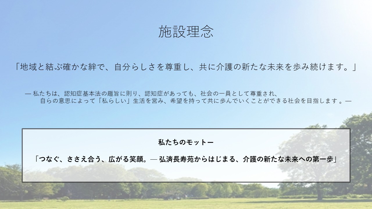 施設理念　「地域と結ぶ確かな絆で、自分らしさを尊重し、共に介護の新たな未来を歩み続けます。」　私たちは、認知症基本法の趣旨に則り、認知症があっても、社会の一員として尊重され、自らの意思によって「私らしい」生活を営み、希望を持って共に歩んでいくことができる社会を目指します 。　私たちのモットー　「つなぐ、ささえ合う、広がる笑顔。— 弘済長寿苑からはじまる、介護の新たな未来への第一歩」
