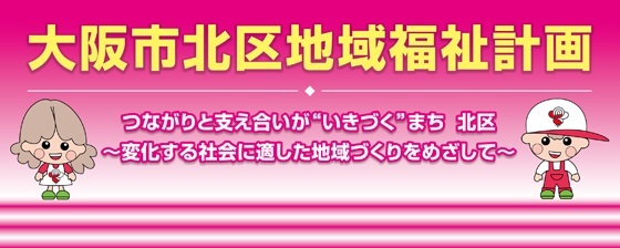 大阪市北区地域福祉計画 つながりと支え合いが❝いきづく❞まち　北区 ～変化する社会に適した地域づくりをめざして～