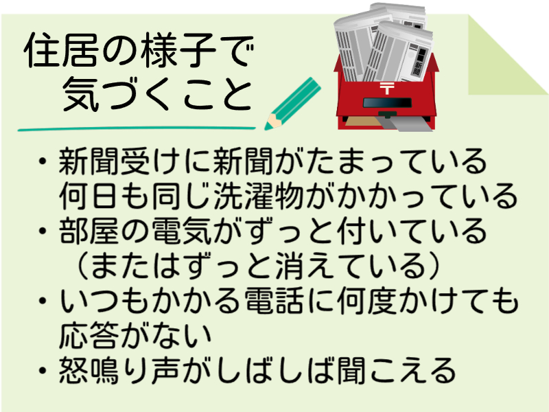 居住の様子で気づくこと　新聞受けに新聞がたまっている　何日も同じ洗濯物がかかっている　部屋の電気がずっとついている　いつもかかる電話に何度かけても応答がない　怒鳴り声がしばしば聞こえる