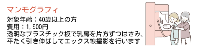 マンモグラフィ検査。対象年齢は40歳以上で、費用は1500円で受けることができます。透明なプラスチック板で乳房を片方ずつはさみ、平たく引き伸ばしてエックス線撮影を行います。