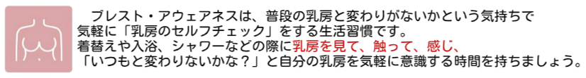 ブレスト・アウェアネスは、普段の乳房と変わりがないかという気持ちで 気軽に「乳房のセルフチェック」をする生活習慣です。 着替えや入浴、シャワーなどの際に乳房を見て、触って、感じ、 「いつもと変わりないかな？」と自分の乳房を気軽に意識する時間を持ちましょう。