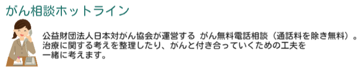 がん相談ホットラインは公益社団法人日本対がん協会が運営するがん無料電話相談（通話料を除き無料）。 治療に関する考えを整理したり、がんと付き合っていくための工夫を 一緒に考えます。