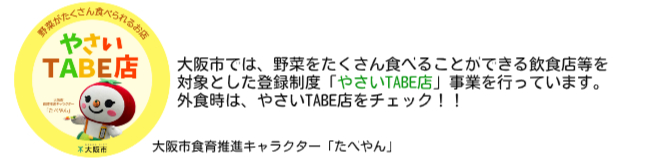 大阪市では、野菜をたくさん食べることができる飲食店等を 対象とした登録制度「やさいTABE店」事業を行っています。 外食時は、やさいTABE店をチェック