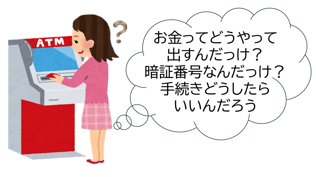 お金ってどうやって出んだっけ？暗証番号なんだっけ？手続きどうしたらいいんだろう？