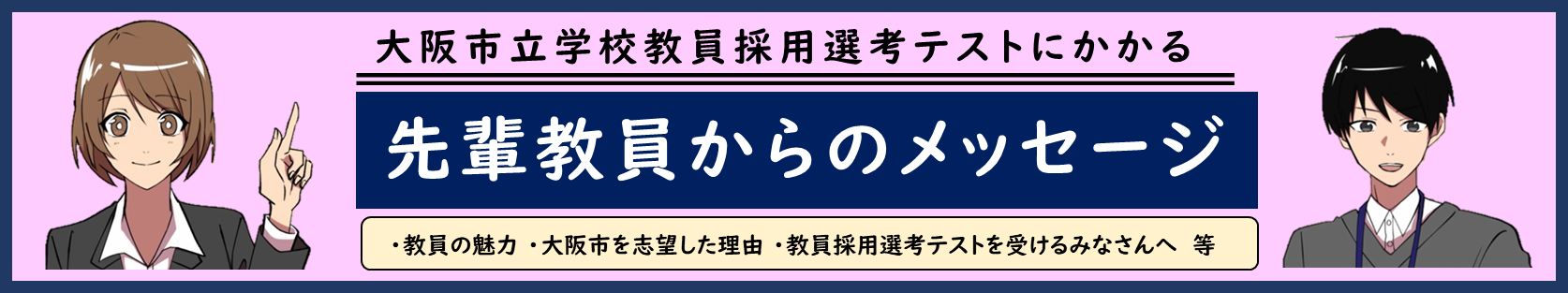 大阪市立学校教員採用選考テストにかかる先輩教員からのメッセージ、教員の魅力、大阪市を志望した理由 、教員採用選考テストを受けるみなさんへ等