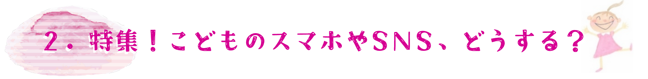 2．特集！こどものスマやSNS,どうする？