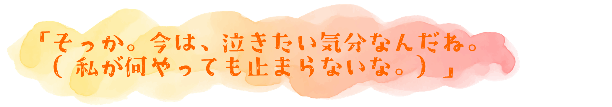 「そっか。今は、泣きたい気分なんだね。（私が何やっても止まらないな。）」