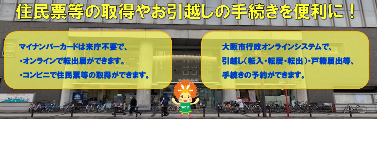 住民票等の取得やお引越しの手続きを便利に！マイナンバーカードは来庁不要で、・オンラインで転出届ができます。・コンビニで住民票等の取得ができます。　大阪市行政オンラインシステムで、引越し（転入・転居・転出）・戸籍届出等、手続きの予約ができます。