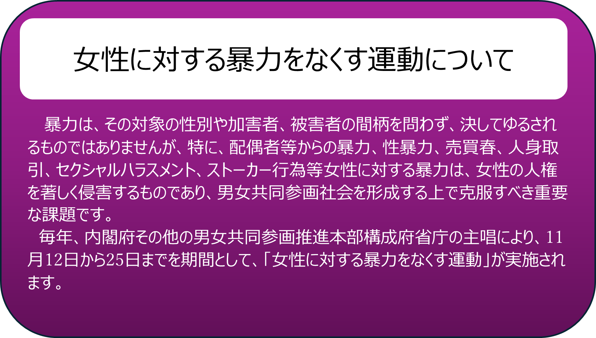 女性に対する暴力をなくす運動について 暴力は、その対象の性別や加害者、被害者の間柄を問わず、決してゆるされるものではありませんが、特に、配偶者等からの暴力、性暴力、売買春、人身取引、セクシャルハラスメント、ストーカー行為等女性に対する暴力は、女性の人権を著しく侵害するものであり、男女共同参画社会を形成する上で克服すべき重要な課題です。 　毎年、内閣府その他の男女共同参画推進本部構成府省庁の主唱により、11月12日から25日までを期間として、「女性に対する暴力をなくす運動」が実施されます。