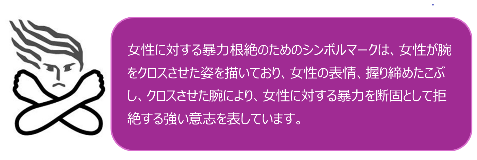 女性に対する暴力根絶のためのシンボルマークは、女性が腕をクロスさせた姿を描いており、女性の表情、握り締めたこぶし、クロスさせた腕により、女性に対する暴力を断固として拒絶する強い意志を表しています。