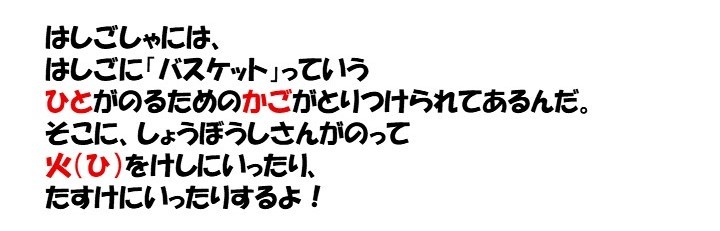 はしごしゃには、はしごに「バスケット」っていう人が乗るためのかごがとりつけられてあるんだ。そこに、消防士さんがのって火をけしにいったり、助けにいったりするよ！