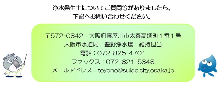 浄水発生土についてご質問等がありましたら、 下記へお問い合わせください。〒572-0842　大阪府寝屋川市太秦高塚町1番1号 大阪市水道局　豊野浄水場　維持担当 電話：072-825-4701 ファックス：072-821-5348 メールアドレス：toyono@suido.city.osaka.jp、クリックをするとメールアドレスへのリンクにジャンプします