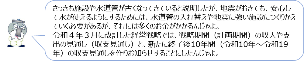 じゃぐ爺の回答「さっきも施設や水道管が古くなってきていると説明したが、地震がおきても、安心して水が使えるようにするためには、水道管の入れ替えや地震に強い施設につくりかえていく必要があるが、それには多くのお金がかかるんじゃよ。令和4年3月に改訂した経営戦略では、戦略期間（計画期間）の収入や支出の見通し（収支見通し）と、新たに終了後10年間（令和10年～令和19年）の収支見通しを作りお知らせすることにしたんじゃよ。」