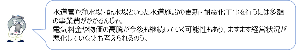 じゃぐ爺の回答「水道管や浄水場・配水場といった水道施設の更新・耐震化工事を行うには多額の事業費がかかるんじゃ。電気料金や物価の高騰が今後も継続していく可能性もあり、ますます経営状況が悪化していくことも考えられるのう。」