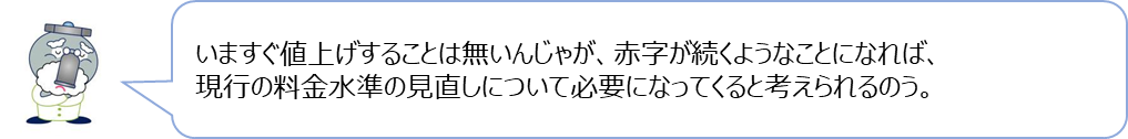 じゃぐ爺の回答「いますぐ値上げすることは無いんじゃが、赤字が続くようなことになれば、現行の料金水準の見直しについて必要になってくると考えられるのう。」