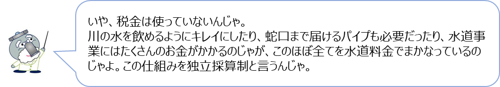 じゃぐ爺の回答「いや、税金は使っていないんじゃ。川の水を飲めるようにキレイにしたり、蛇口まで届けるパイプも必要だったり、水道事業にはたくさんのお金がかかるのじゃが、このほぼ全てを水道料金でまかなっているのじゃよ。この仕組みを独立採算制と言うんじゃ。」