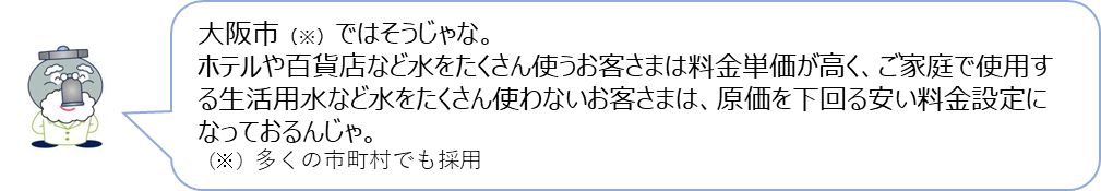 じゃぐ爺の回答「大阪市ではそうじゃな。ホテルや百貨店など水をたくさん使うお客さまは料金単価が高く、ご家庭で使用する生活用水など水をたくさん使わないお客さまは、原価を下回る安い料金設定になっておるんじゃ。」