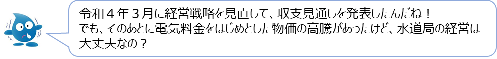 ぴゅあらの質問「令和4年3月に経営戦略を見直して、収支見通しを発表したんだね！でも、そのあとに電気料金をはじめとした物価の高騰があったけど、水道局の経営は大丈夫なの？」