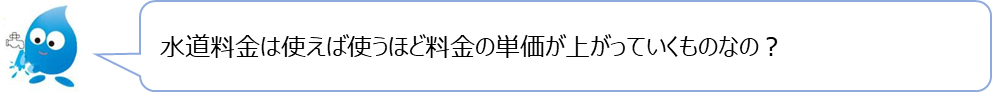 ぴゅあらの質問「水道料金は使えば使うほど料金の単価が上がっていくものなの？」