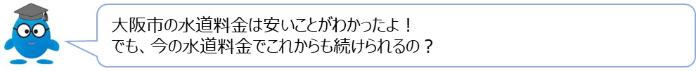 ぴゅあらの質問「大阪市の水道料金は安いことがわかったよ！でも、今の水道料金でこれからも続けられるの？」