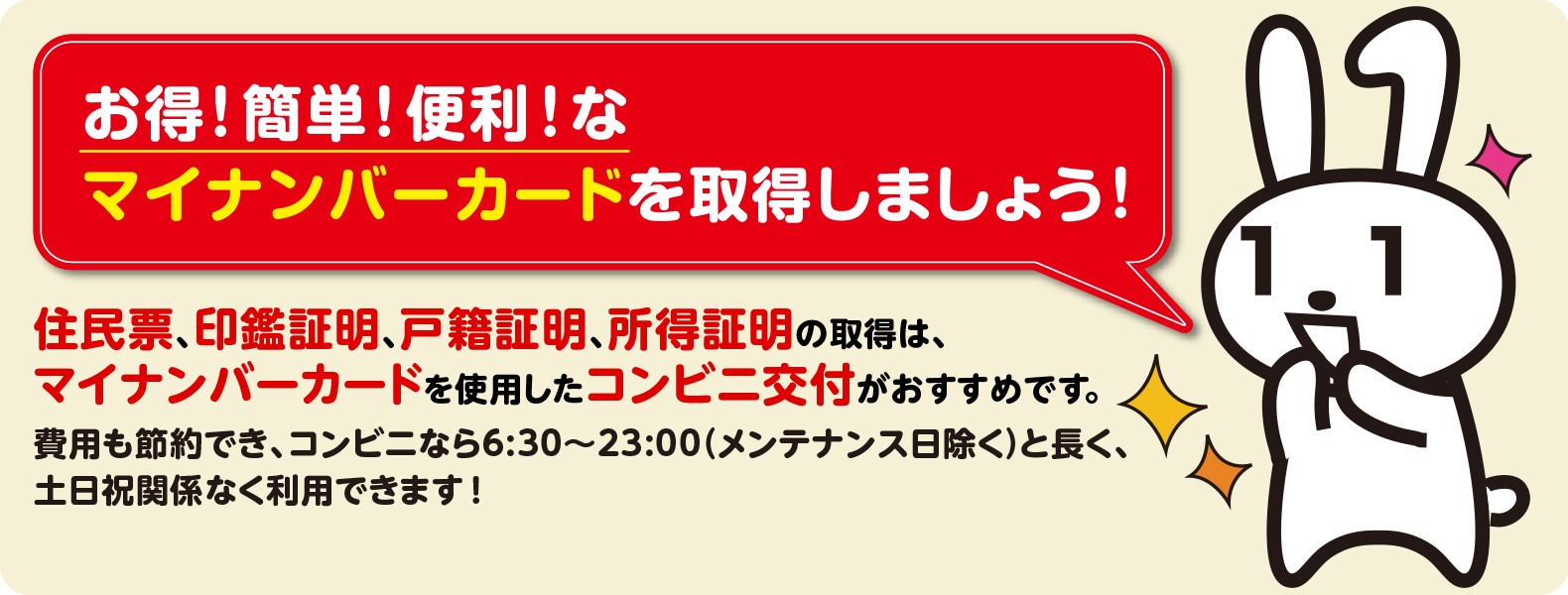 お得！簡単！便利！なマイナンバーカードを取得しましょう！　住民票、印鑑証明、戸籍証明、所得証明の取得は、マイナンバーカードを使用したコンビニ交付がおすすめです。費用も節約でき、コンビニなら6:30～23:00（メンテナンス日除く）と長く、土日祝関係なく利用できます！